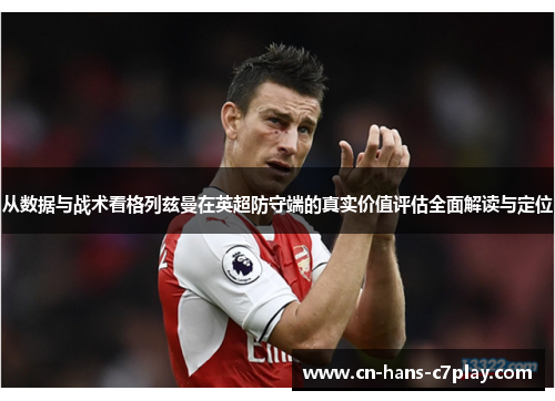 从数据与战术看格列兹曼在英超防守端的真实价值评估全面解读与定位